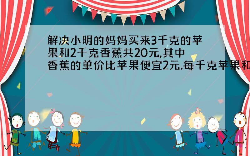 解决小明的妈妈买来3千克的苹果和2千克香蕉共20元,其中香蕉的单价比苹果便宜2元.每千克苹果和香蕉各多少