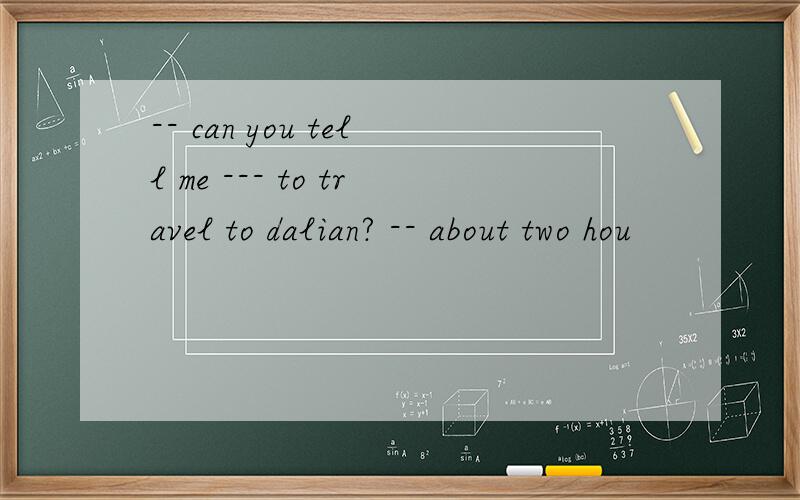 -- can you tell me --- to travel to dalian? -- about two hou