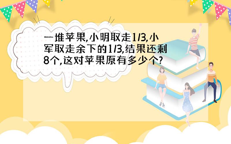 一堆苹果,小明取走1/3,小军取走余下的1/3,结果还剩8个,这对苹果原有多少个?