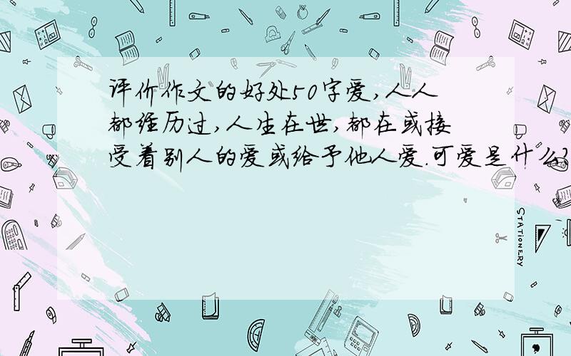 评价作文的好处50字爱,人人都经历过,人生在世,都在或接受着别人的爱或给予他人爱.可爱是什么?我们又很难说得清楚.　　爱