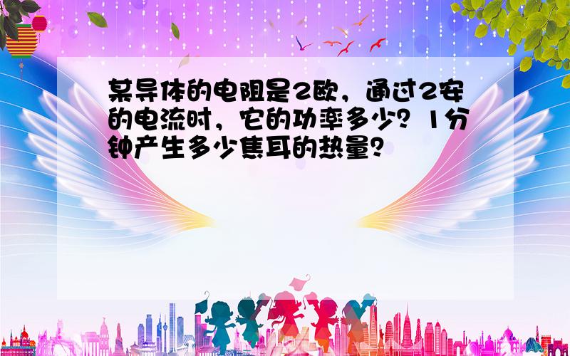 某导体的电阻是2欧，通过2安的电流时，它的功率多少？1分钟产生多少焦耳的热量？