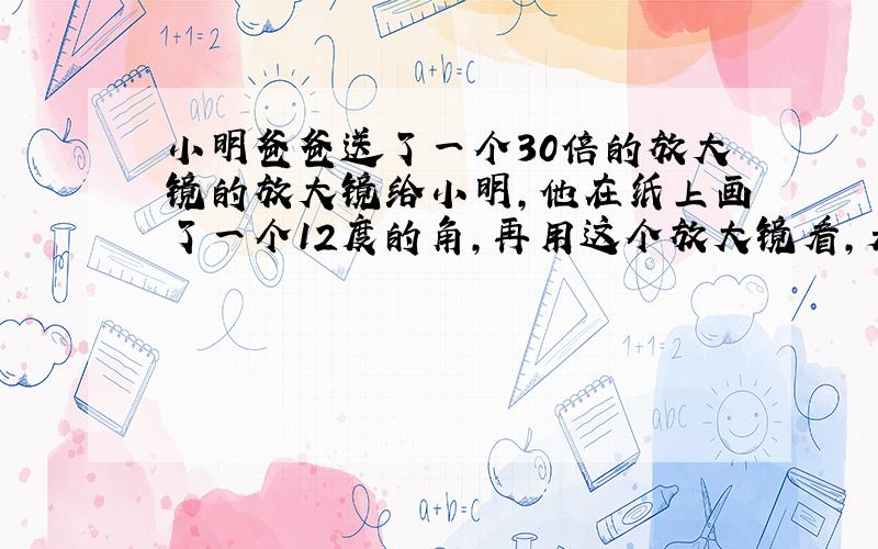 小明爸爸送了一个30倍的放大镜的放大镜给小明,他在纸上画了一个12度的角,再用这个放大镜看,是多少度