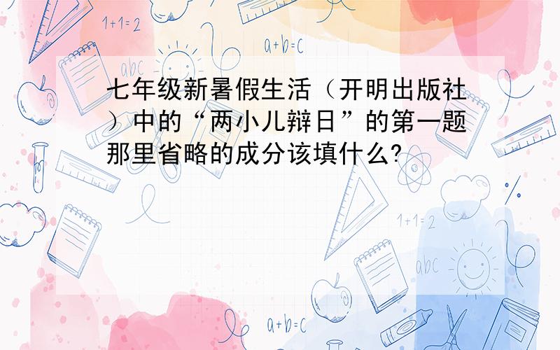 七年级新暑假生活（开明出版社）中的“两小儿辩日”的第一题那里省略的成分该填什么?