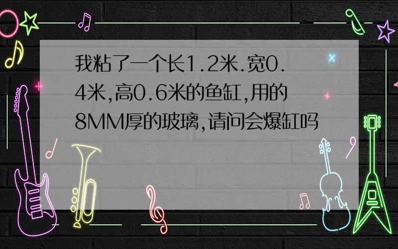 我粘了一个长1.2米.宽0.4米,高0.6米的鱼缸,用的8MM厚的玻璃,请问会爆缸吗