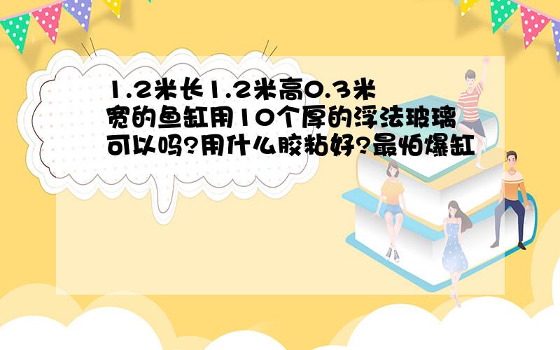 1.2米长1.2米高0.3米宽的鱼缸用10个厚的浮法玻璃可以吗?用什么胶粘好?最怕爆缸