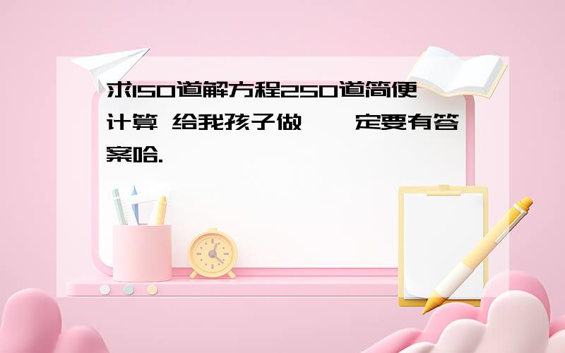 求150道解方程250道简便计算 给我孩子做,一定要有答案哈.