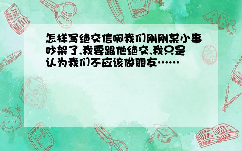 怎样写绝交信啊我们刚刚某小事吵架了,我要跟他绝交,我只是认为我们不应该做朋友……