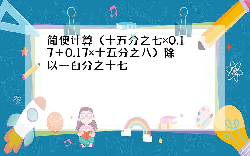 简便计算（十五分之七×0.17＋0.17×十五分之八）除以一百分之十七