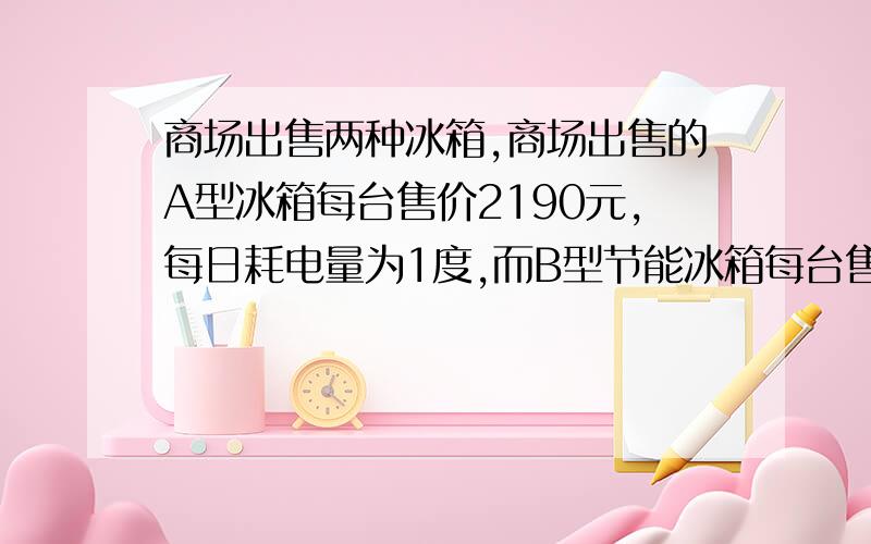 商场出售两种冰箱,商场出售的A型冰箱每台售价2190元,每日耗电量为1度,而B型节能冰箱每台售价虽比A型冰箱高出10％,