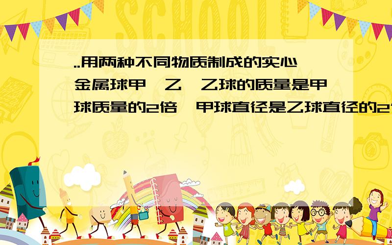 ..用两种不同物质制成的实心金属球甲、乙,乙球的质量是甲球质量的2倍,甲球直径是乙球直径的2倍,则甲球密度是乙球密度的（