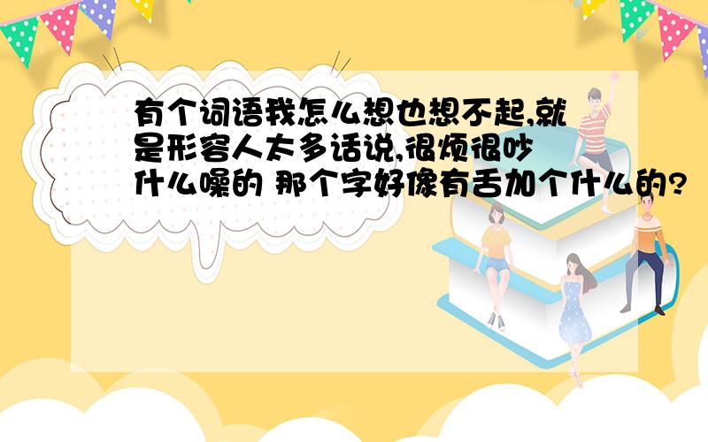 有个词语我怎么想也想不起,就是形容人太多话说,很烦很吵 什么噪的 那个字好像有舌加个什么的?