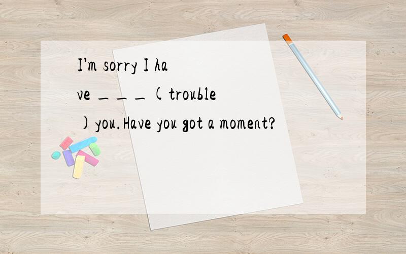 I'm sorry I have ___(trouble)you.Have you got a moment?