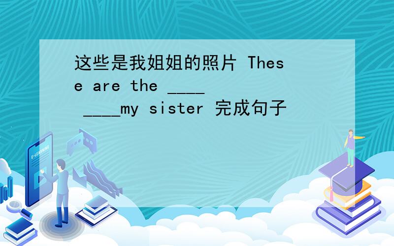 这些是我姐姐的照片 These are the ____ ____my sister 完成句子