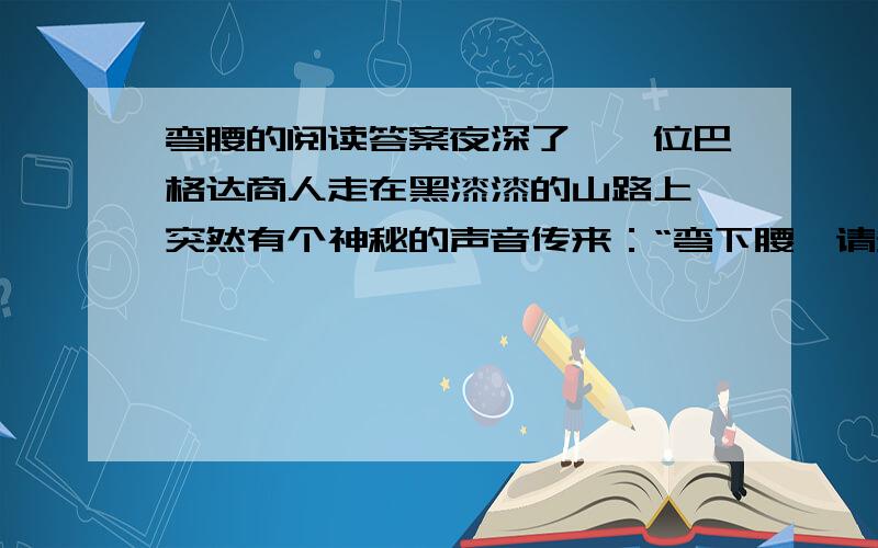 弯腰的阅读答案夜深了,一位巴格达商人走在黑漆漆的山路上,突然有个神秘的声音传来：“弯下腰,请多拣些小石子,明天会有用的!