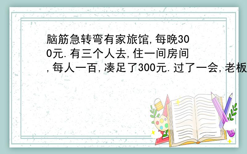 脑筋急转弯有家旅馆,每晚300元.有三个人去,住一间房间,每人一百,凑足了300元.过了一会,老板想到今天搞活动,房费仅