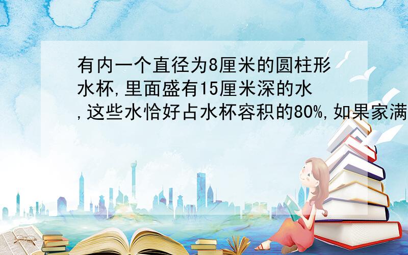 有内一个直径为8厘米的圆柱形水杯,里面盛有15厘米深的水,这些水恰好占水杯容积的80%,如果家满水,