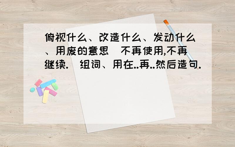 俯视什么、改造什么、发动什么、用废的意思（不再使用,不再继续.）组词、用在..再..然后造句.