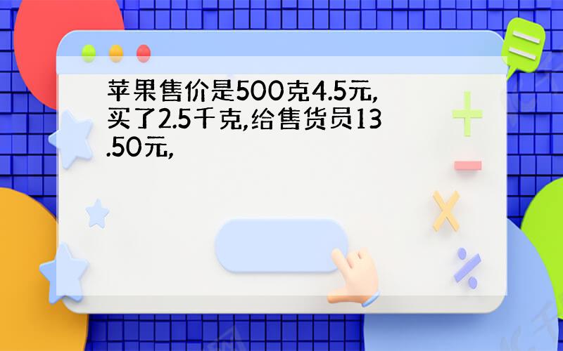 苹果售价是500克4.5元,买了2.5千克,给售货员13.50元,