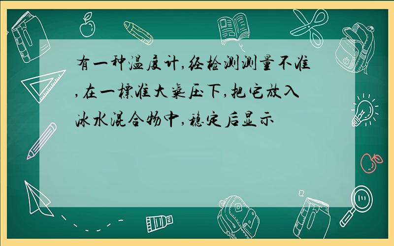 有一种温度计,经检测测量不准,在一标准大气压下,把它放入冰水混合物中,稳定后显示