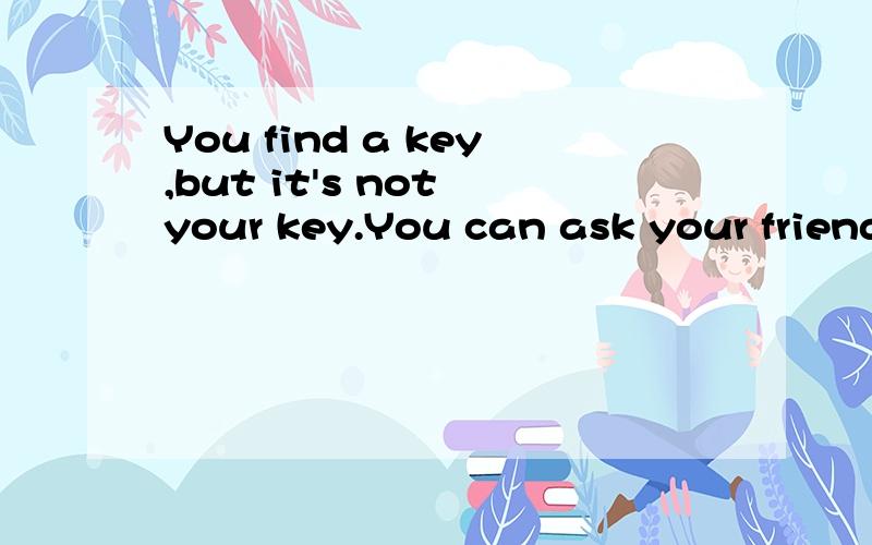 You find a key,but it's not your key.You can ask your friend