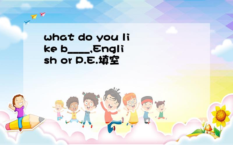 what do you like b____,English or P.E.填空