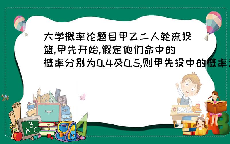 大学概率论题目甲乙二人轮流投篮,甲先开始,假定他们命中的概率分别为0.4及0.5,则甲先投中的概率为多少?乙先投中的概率