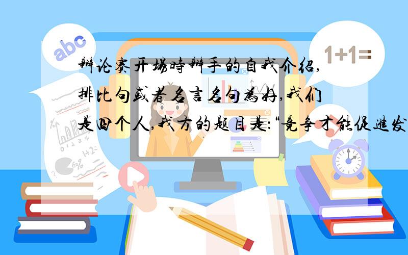 辩论赛开场时辩手的自我介绍,排比句或者名言名句为好,我们是四个人,我方的题目是：“竞争才能促进发展