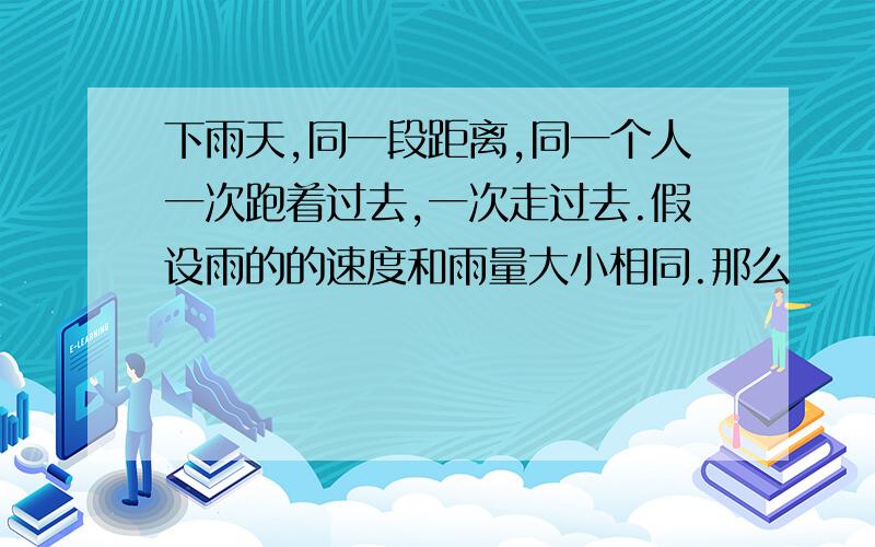 下雨天,同一段距离,同一个人一次跑着过去,一次走过去.假设雨的的速度和雨量大小相同.那么