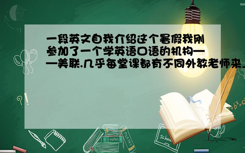 一段英文自我介绍这个暑假我刚参加了一个学英语口语的机构——美联.几乎每堂课都有不同外教老师来上课,一开始就段让你来个自我