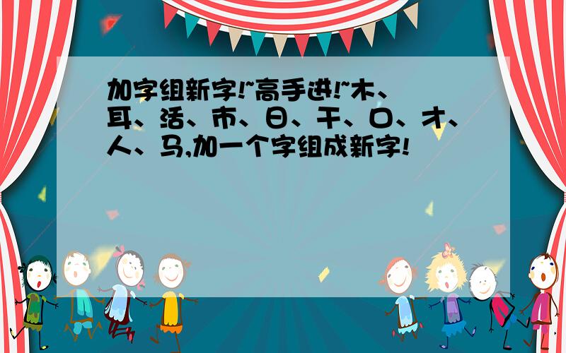 加字组新字!~高手进!~木、耳、活、市、日、干、口、才、人、马,加一个字组成新字!