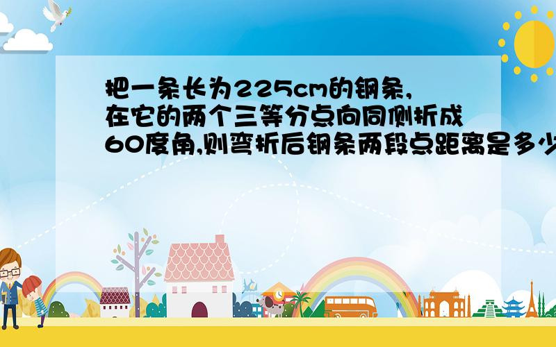 把一条长为225cm的钢条,在它的两个三等分点向同侧折成60度角,则弯折后钢条两段点距离是多少