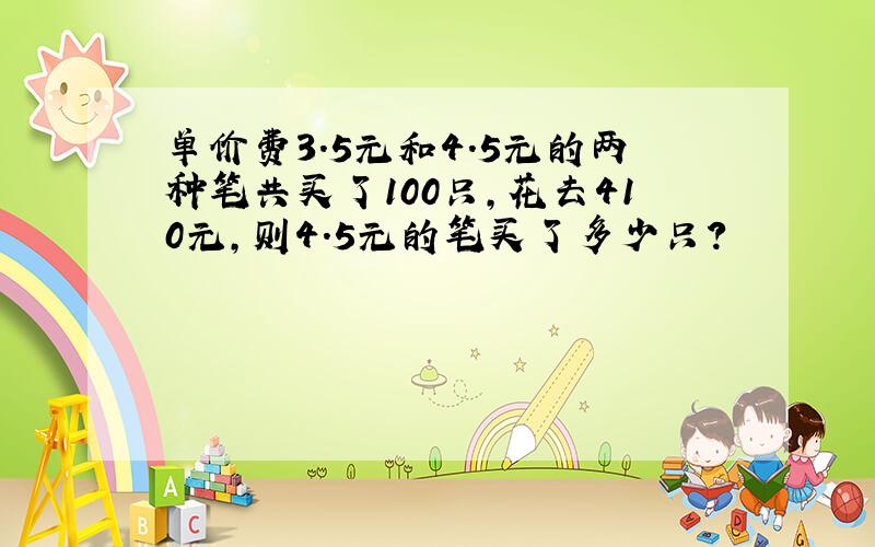 单价费3.5元和4.5元的两种笔共买了100只,花去410元,则4.5元的笔买了多少只?