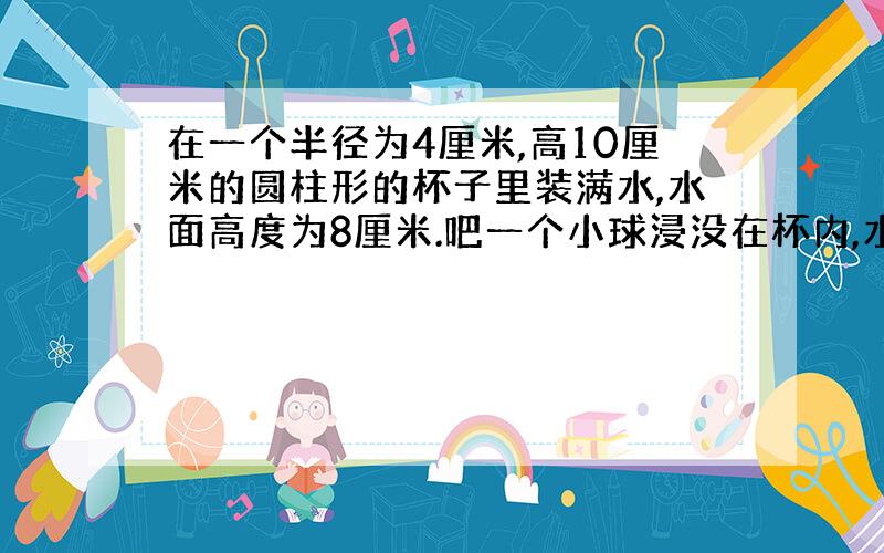 在一个半径为4厘米,高10厘米的圆柱形的杯子里装满水,水面高度为8厘米.吧一个小球浸没在杯内,水满后