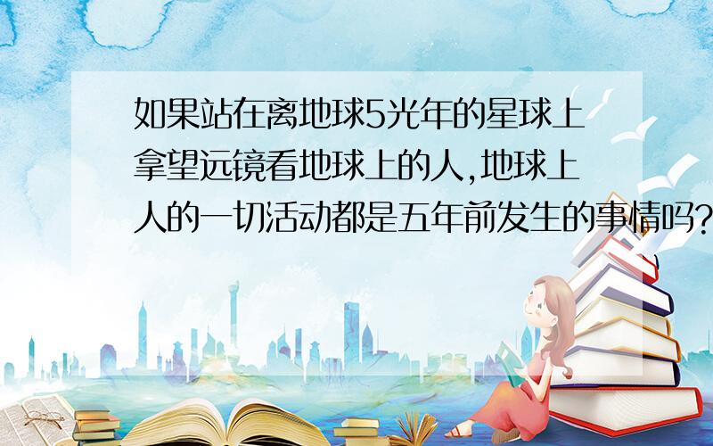 如果站在离地球5光年的星球上拿望远镜看地球上的人,地球上人的一切活动都是五年前发生的事情吗?