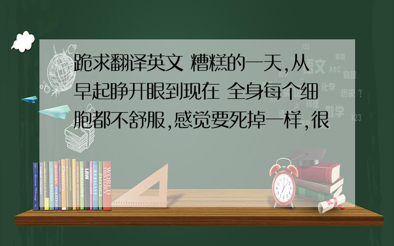 跪求翻译英文 糟糕的一天,从早起睁开眼到现在 全身每个细胞都不舒服,感觉要死掉一样,很