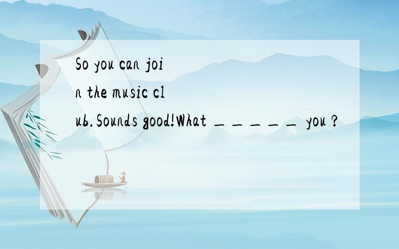 So you can join the music club.Sounds good!What _____ you ?