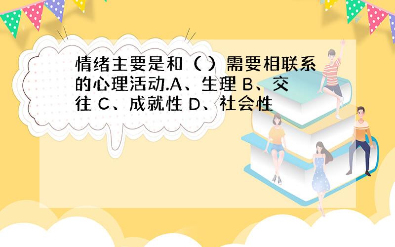 情绪主要是和（ ）需要相联系的心理活动.A、生理 B、交往 C、成就性 D、社会性