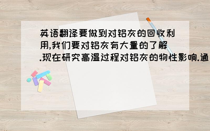 英语翻译要做到对铝灰的回收利用,我们要对铝灰有大量的了解.现在研究高温过程对铝灰的物性影响.通过研究了解高温对铝灰中各成