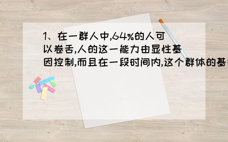 1、在一群人中,64%的人可以卷舌,人的这一能力由显性基因控制,而且在一段时间内,这个群体的基因频率和基因型频率前后代可