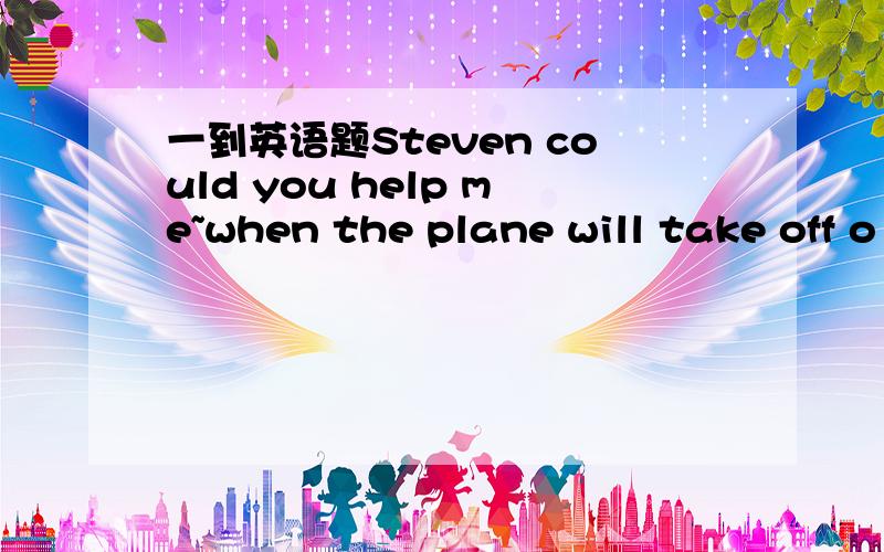 一到英语题Steven could you help me~when the plane will take off o