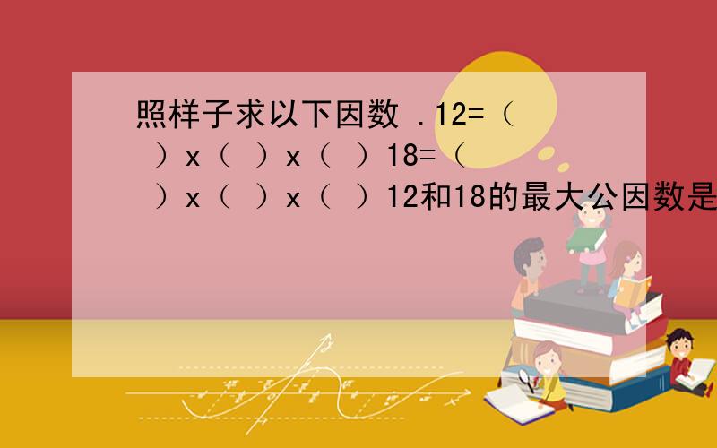 照样子求以下因数 .12=（ ）x（ ）x（ ）18=（ ）x（ ）x（ ）12和18的最大公因数是：（ ）20=（ ）