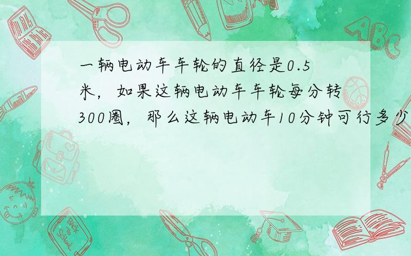 一辆电动车车轮的直径是0.5米，如果这辆电动车车轮每分转300圈，那么这辆电动车10分钟可行多少米？