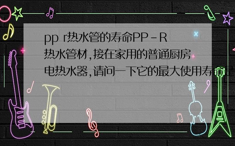 pp r热水管的寿命PP-R热水管材,接在家用的普通厨房电热水器,请问一下它的最大使用寿命是多久.在什么情况下会发生爆裂