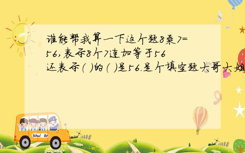 谁能帮我算一下这个题8乘7=56,表示8个7连加等于56还表示（ ）的（ ）是56.是个填空题大哥大姐帮帮忙