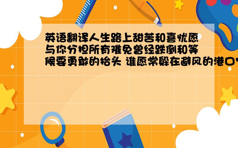 英语翻译人生路上甜苦和喜忧愿与你分担所有难免曾经跌倒和等候要勇敢的抬头 谁愿常躲在避风的港口宁有波涛汹涌的自由愿是你心中