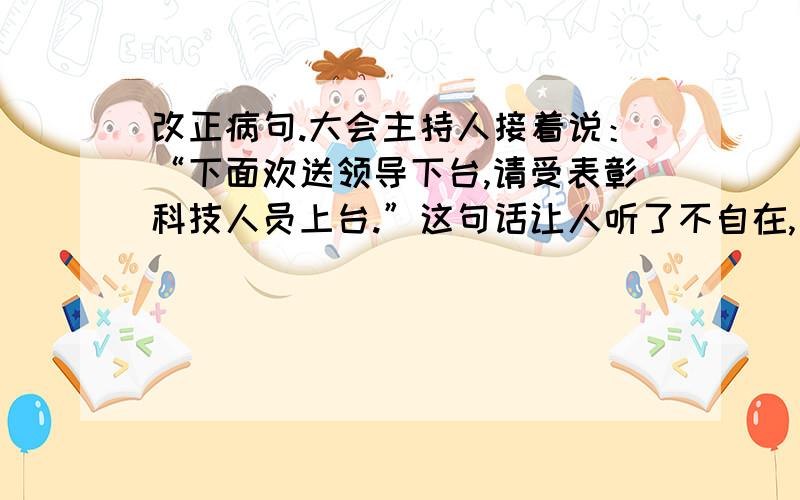 改正病句.大会主持人接着说：“下面欢送领导下台,请受表彰科技人员上台.”这句话让人听了不自在,如果你主持人,你会怎么说?