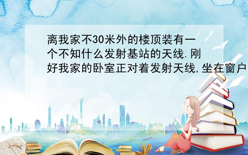 离我家不30米外的楼顶装有一个不知什么发射基站的天线.刚好我家的卧室正对着发射天线,坐在窗户面前就能看到天线,我有床跟天