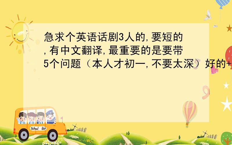 急求个英语话剧3人的,要短的,有中文翻译,最重要的是要带5个问题（本人才初一,不要太深）好的+10