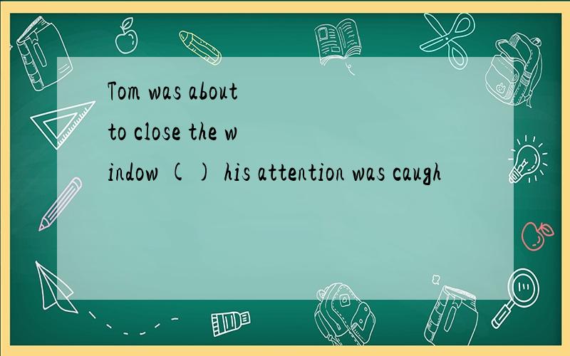 Tom was about to close the window () his attention was caugh