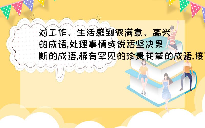 对工作、生活感到很满意、高兴的成语,处理事情或说话坚决果断的成语,稀有罕见的珍贵花草的成语,接下面